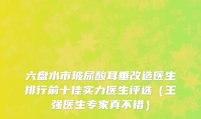 六盘水市玻尿酸耳垂改造医生排行前十佳实力医生评选（王强医生专家真不错）