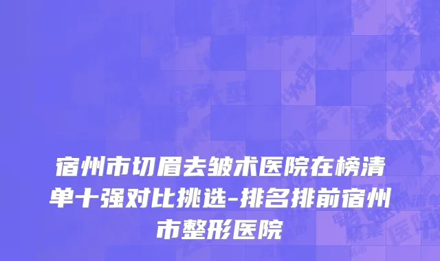 宿州市切眉去皱术医院在榜清单十强对比挑选-排名排前宿州市整形医院