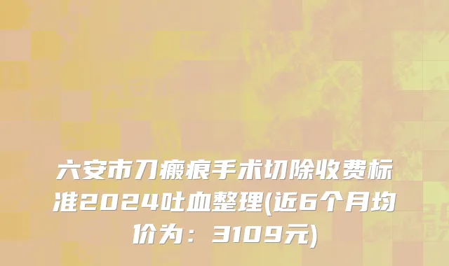 六安市刀瘢痕手术切除收费标准2024吐血整理(近6个月均价为：3109元)