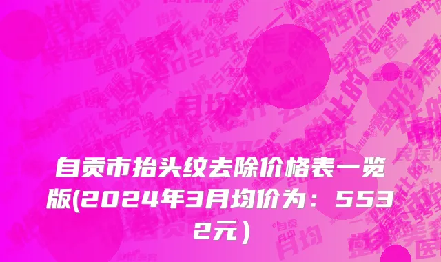 自贡市抬头纹去除价格表一览版(2024年3月均价为：5532元）