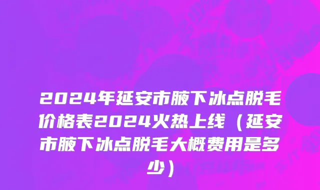 2024年延安市腋下冰点脱毛价格表2024火热上线（延安市腋下冰点脱毛大概费用是多少）