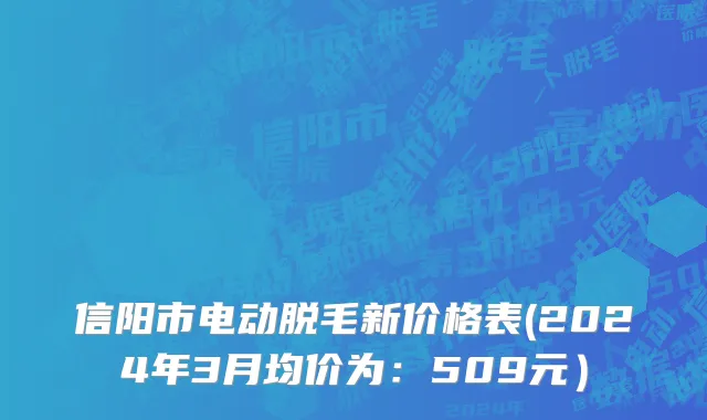 信阳市电动脱毛新价格表(2024年3月均价为：509元）