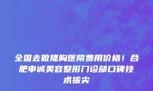 全国去做隆胸医院费用价格！合肥申诚美容整形门诊部口碑技术拔尖