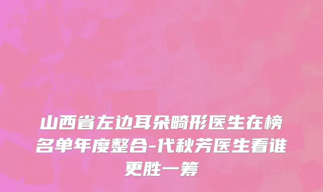 山西省左边耳朵畸形医生在榜名单年度整合-代秋芳医生看谁更胜一筹