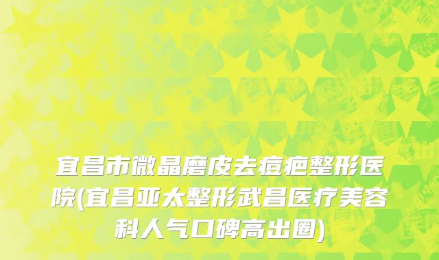 宜昌市微晶磨皮去痘疤整形医院(宜昌亚太整形武昌医疗美容科人气口碑高出圈)