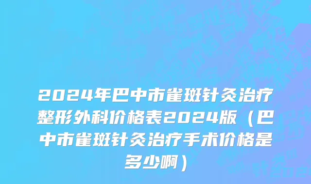 2024年巴中市雀斑针灸治疗整形外科价格表2024版（巴中市雀斑针灸治疗手术价格是多少啊）