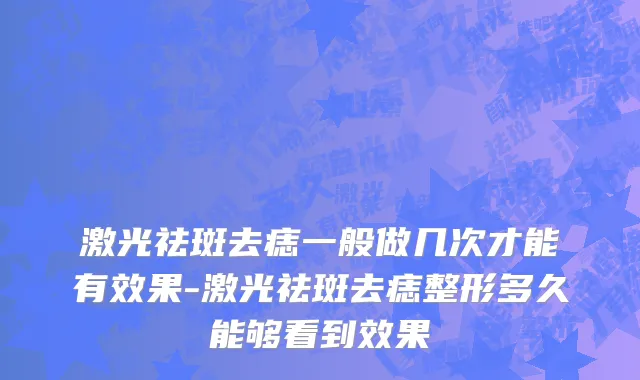 激光祛斑去痣一般做几次才能有效果-激光祛斑去痣整形多久能够看到效果