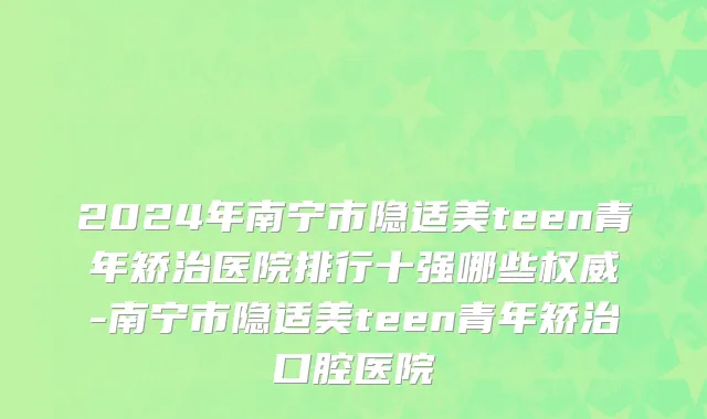 2024年南宁市隐适美teen青年矫治医院排行十强哪些权威-南宁市隐适美teen青年矫治口腔医院