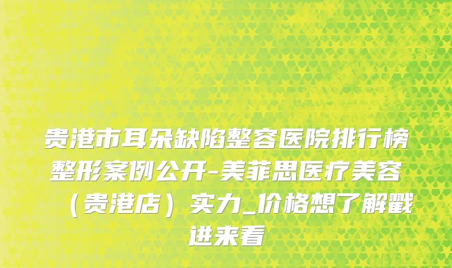贵港市耳朵缺陷整容医院排行榜整形案例公开-美菲思医疗美容（贵港店）实力_价格想了解戳进来看
