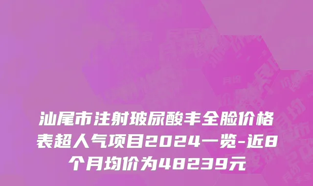 汕尾市注射玻尿酸丰全脸价格表超人气项目2024一览-近8个月均价为48239元