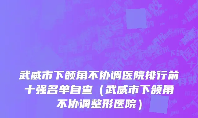 武威市下颌角不协调医院排行前十强名单自查（武威市下颌角不协调整形医院）
