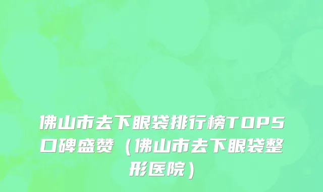 佛山市去下眼袋排行榜TOP5口碑盛赞（佛山市去下眼袋整形医院）