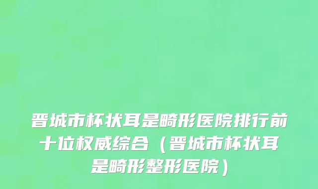 晋城市杯状耳是畸形医院排行前十位权威综合（晋城市杯状耳是畸形整形医院）