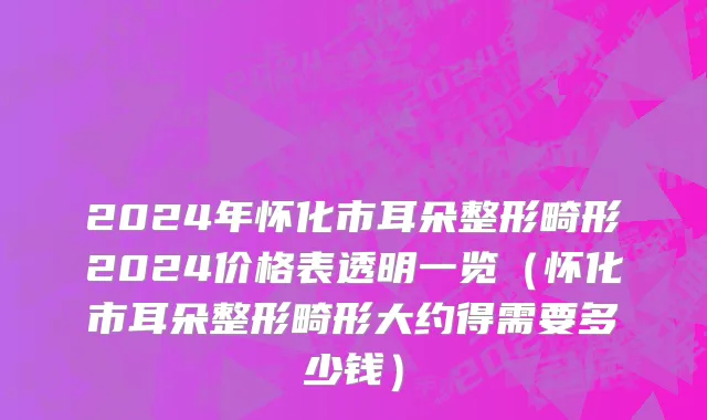 2024年怀化市耳朵整形畸形2024价格表透明一览（怀化市耳朵整形畸形大约得需要多少钱）