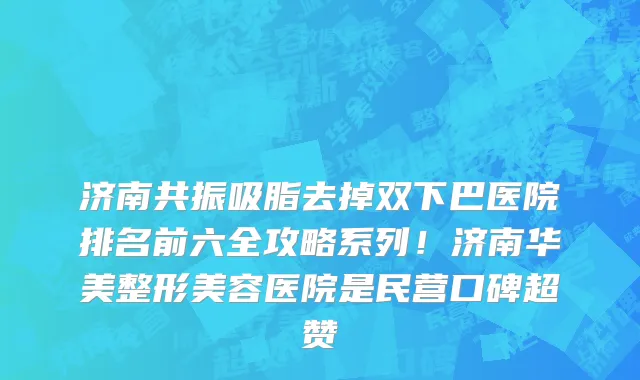 济南共振吸脂去掉双下巴医院排名前六全攻略系列!济南华美整形美容医院是民营口碑超赞
