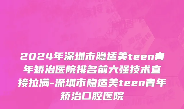 2024年深圳市隐适美teen青年矫治医院排名前六强技术直接拉满-深圳市隐适美teen青年矫治口腔医院