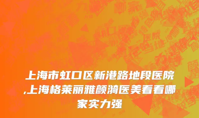 上海市虹口区新港路地段医院,上海格莱丽雅颜漪医美看看哪家实力强