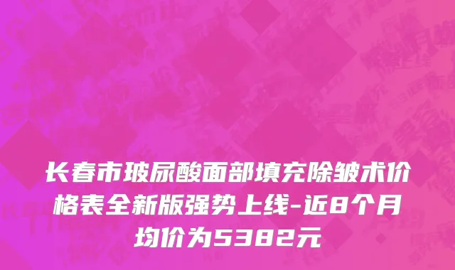 长春市玻尿酸面部填充除皱术价格表全新版强势上线-近8个月均价为5382元