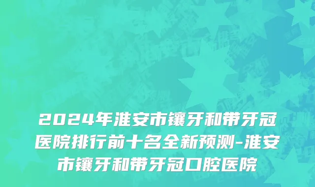 2024年淮安市镶牙和带牙冠医院排行前十名全新预测-淮安市镶牙和带牙冠口腔医院