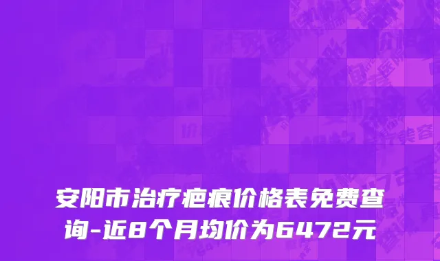 安阳市治疗疤痕价格表免费查询-近8个月均价为6472元
