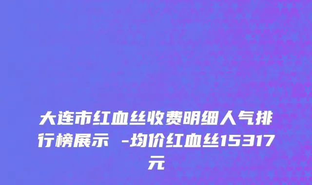 大连市红血丝收费明细人气排行榜展示 -均价红血丝15317元