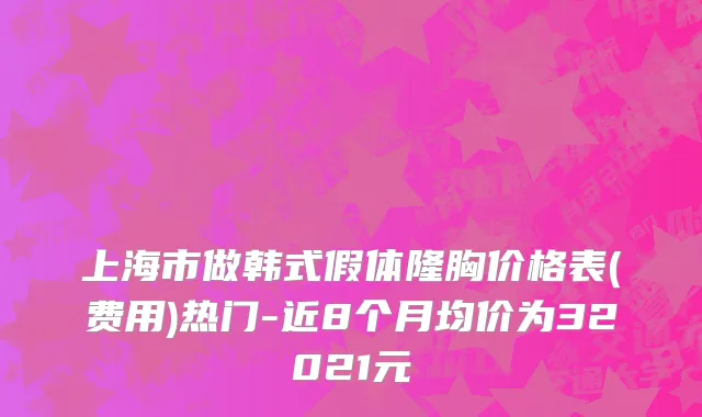 上海市做韩式假体隆胸价格表(费用)热门-近8个月均价为32021元