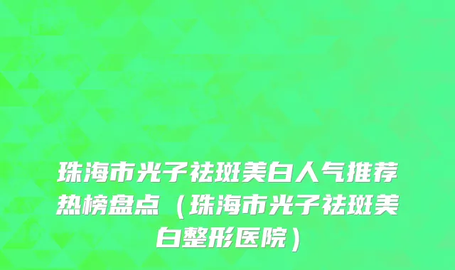 珠海市光子祛斑美白人气推荐热榜盘点（珠海市光子祛斑美白整形医院）