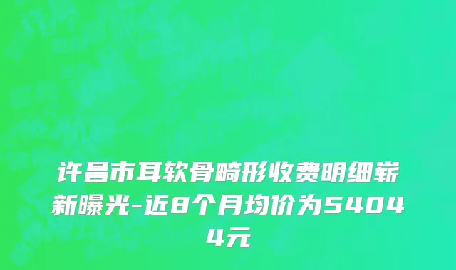 许昌市耳软骨畸形收费明细崭新曝光-近8个月均价为54044元