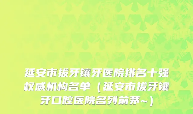 延安市拔牙镶牙医院排名十强权威机构名单（延安市拔牙镶牙口腔医院名列前茅~）