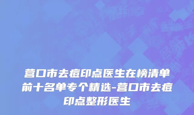 营口市去痘印点医生在榜清单前十名单专个精选-营口市去痘印点整形医生