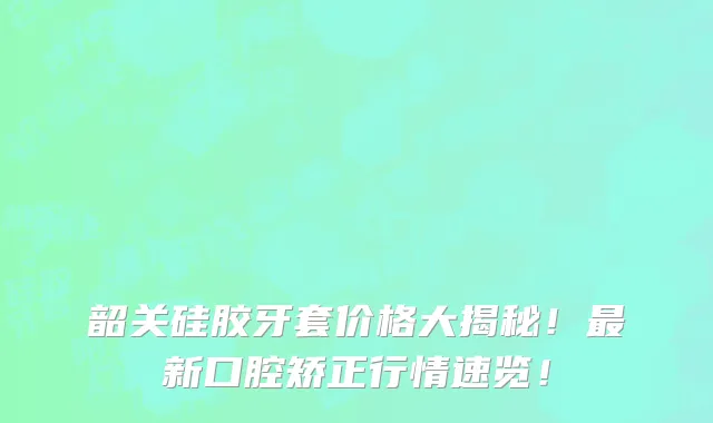 韶关硅胶牙套价格大揭秘!最新口腔矫正行情速览!