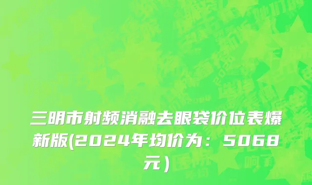 三明市射频消融去眼袋价位表爆新版(2024年均价为：5068元）