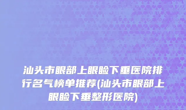 汕头市眼部上眼睑下垂医院排行名气榜单推荐(汕头市眼部上眼睑下垂整形医院)