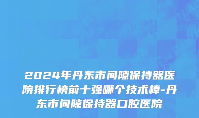 2024年丹东市间隙保持器医院排行榜前十强哪个技术棒-丹东市间隙保持器口腔医院