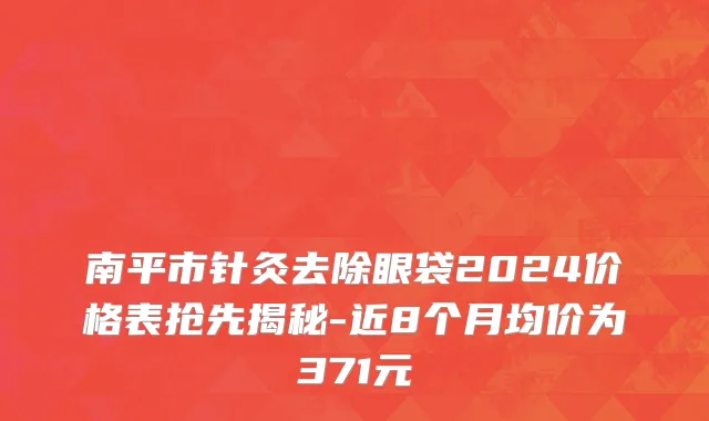南平市针灸去除眼袋2024价格表抢先揭秘-近8个月均价为371元