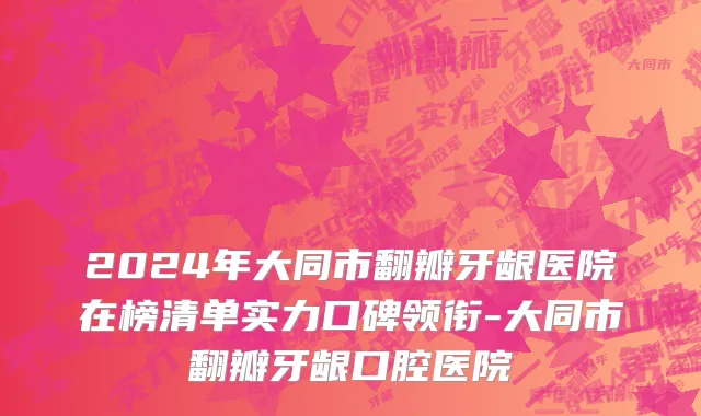 2024年大同市翻瓣牙龈医院在榜清单实力口碑领衔-大同市翻瓣牙龈口腔医院