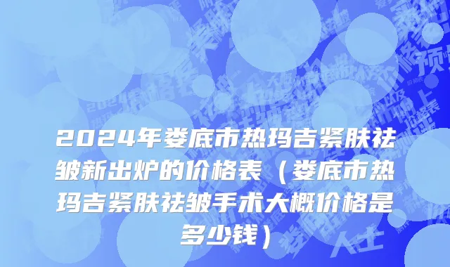 2024年娄底市热玛吉紧肤祛皱新出炉的价格表（娄底市热玛吉紧肤祛皱手术大概价格是多少钱）
