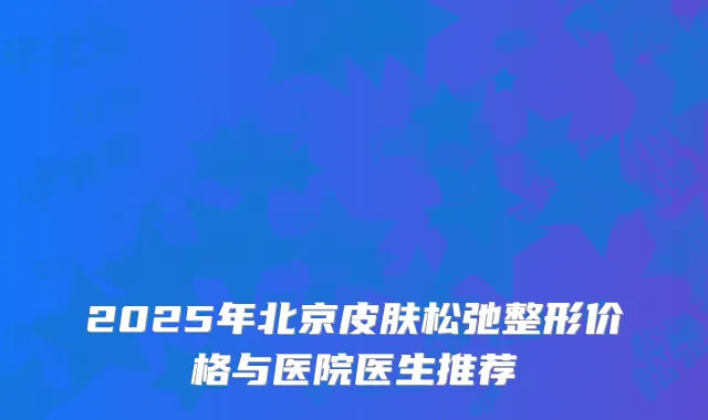 2025年北京皮肤松弛整形价格与医院医生推荐