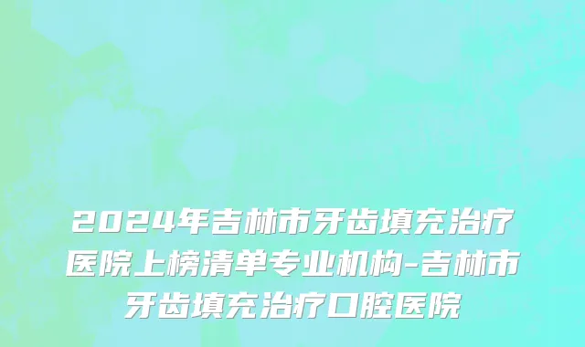 2024年吉林市牙齿填充治疗医院上榜清单专业机构-吉林市牙齿填充治疗口腔医院