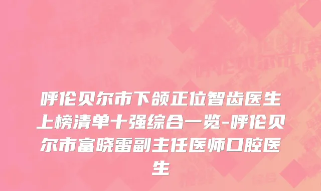 呼伦贝尔市下颌正位智齿医生上榜清单十强综合一览-呼伦贝尔市富晓雷副主任医师口腔医生