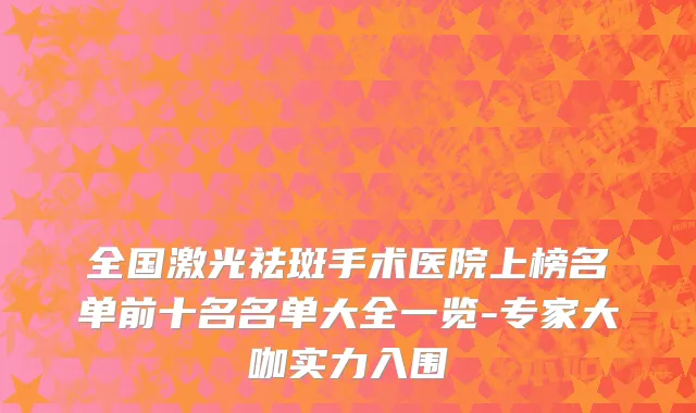 全国激光祛斑手术医院上榜名单前十名名单大全一览-专家大咖实力入围