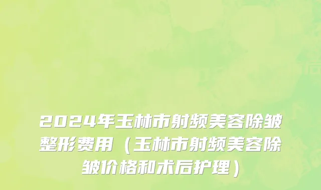 2024年玉林市射频美容除皱整形费用（玉林市射频美容除皱价格和术后护理）