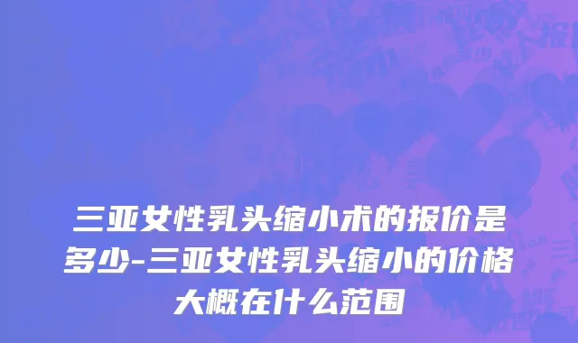 三亚女性乳头缩小术的报价是多少-三亚女性乳头缩小的价格大概在什么范围