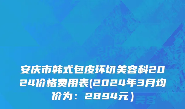 安庆市韩式包皮环切美容科2024价格费用表(2024年3月均价为：2894元）