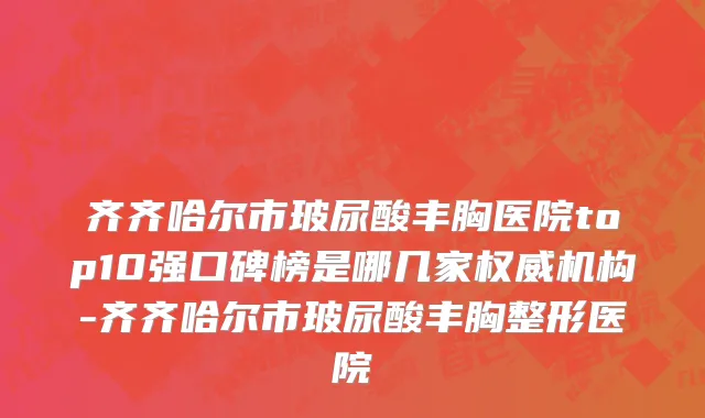 齐齐哈尔市玻尿酸丰胸医院top10强口碑榜是哪几家权威机构-齐齐哈尔市玻尿酸丰胸整形医院