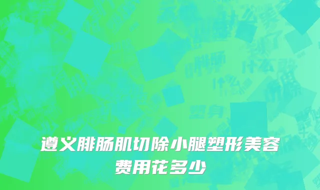 遵义腓肠肌切除小腿塑形美容费用花多少