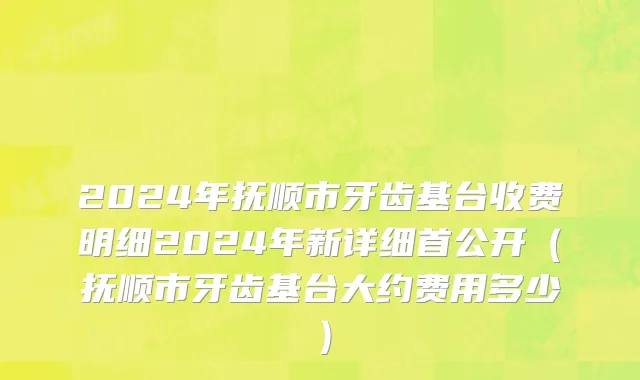 2024年抚顺市牙齿基台收费明细2024年新详细首公开（抚顺市牙齿基台大约费用多少）