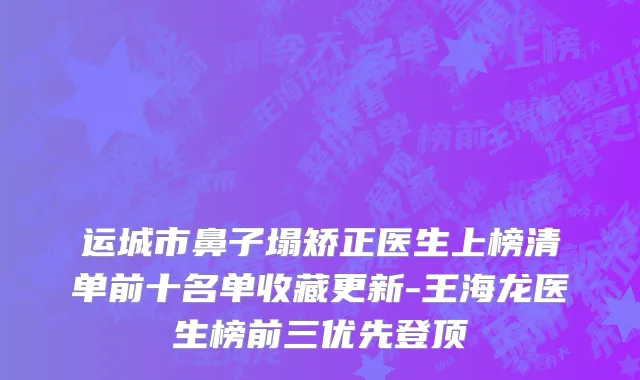运城市鼻子塌矫正医生上榜清单前十名单收藏更新-王海龙医生榜前三优先登顶