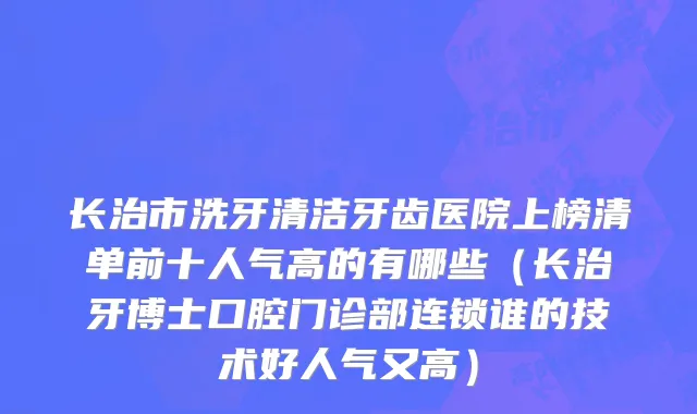 长治市洗牙清洁牙齿医院上榜清单前十人气高的有哪些（长治牙博士口腔门诊部连锁谁的技术好人气又高）