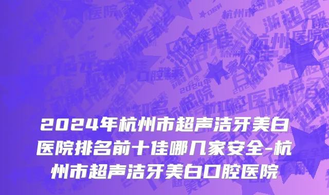 2024年杭州市超声洁牙美白医院排名前十佳哪几家安全-杭州市超声洁牙美白口腔医院